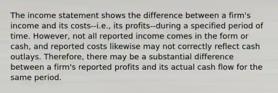 The income statement shows the difference between a firm's income and its costs--i.e., its profits--during a specified period of time. However, not all reported income comes in the form or cash, and reported costs likewise may not correctly reflect cash outlays. Therefore, there may be a substantial difference between a firm's reported profits and its actual cash flow for the same period.