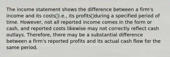 The income statement shows the difference between a firm's income and its costs⎯i.e., its profits⎯during a specified period of time. However, not all reported income comes in the form or cash, and reported costs likewise may not correctly reflect cash outlays. Therefore, there may be a substantial difference between a firm's reported profits and its actual cash flow for the same period.