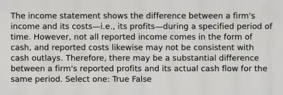 The income statement shows the difference between a firm's income and its costs—i.e., its profits—during a specified period of time. However, not all reported income comes in the form of cash, and reported costs likewise may not be consistent with cash outlays. Therefore, there may be a substantial difference between a firm's reported profits and its actual cash flow for the same period. Select one: True False