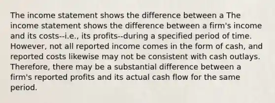 The income statement shows the difference between a The income statement shows the difference between a firm's income and its costs--i.e., its profits--during a specified period of time. However, not all reported income comes in the form of cash, and reported costs likewise may not be consistent with cash outlays. Therefore, there may be a substantial difference between a firm's reported profits and its actual cash flow for the same period.