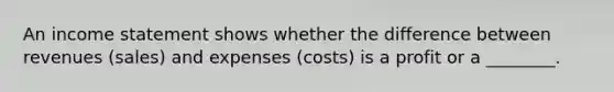 An income statement shows whether the difference between revenues (sales) and expenses (costs) is a profit or a ________.