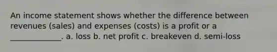 An income statement shows whether the difference between revenues (sales) and expenses (costs) is a profit or a _____________. a. loss b. net profit c. breakeven d. semi-loss