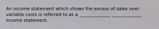 An income statement which shows the excess of sales over variable costs is referred to as a ______________ _____________ income statement.