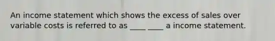 An income statement which shows the excess of sales over variable costs is referred to as ____ ____ a income statement.