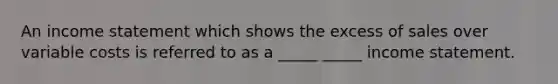 An income statement which shows the excess of sales over variable costs is referred to as a _____ _____ income statement.