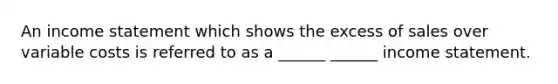 An income statement which shows the excess of sales over variable costs is referred to as a ______ ______ income statement.