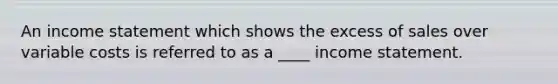 An income statement which shows the excess of sales over variable costs is referred to as a ____ income statement.