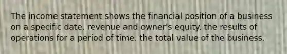 The income statement shows the financial position of a business on a specific date. revenue and owner's equity. the results of operations for a period of time. the total value of the business.