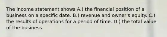 The income statement shows A.) the financial position of a business on a specific date. B.) revenue and owner's equity. C.) the results of operations for a period of time. D.) the total value of the business.