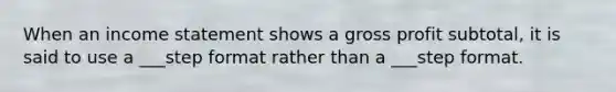 When an income statement shows a gross profit subtotal, it is said to use a ___step format rather than a ___step format.