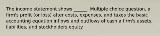 The income statement shows ______. Multiple choice question. a firm's profit (or loss) after costs, expenses, and taxes the basic accounting equation inflows and outflows of cash a firm's assets, liabilities, and stockholders equity