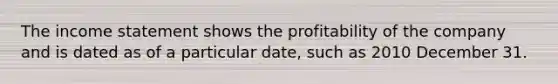 The income statement shows the profitability of the company and is dated as of a particular date, such as 2010 December 31.