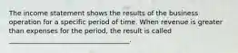 The income statement shows the results of the business operation for a specific period of time. When revenue is greater than expenses for the period, the result is called ____________________________________.