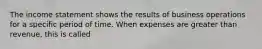 The income statement shows the results of business operations for a specific period of time. When expenses are greater than revenue, this is called