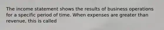 The income statement shows the results of business operations for a specific period of time. When expenses are greater than revenue, this is called