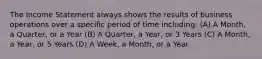 The Income Statement always shows the results of business operations over a specific period of time including: (A) A Month, a Quarter, or a Year (B) A Quarter, a Year, or 3 Years (C) A Month, a Year, or 5 Years (D) A Week, a Month, or a Year