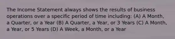 The Income Statement always shows the results of business operations over a specific period of time including: (A) A Month, a Quarter, or a Year (B) A Quarter, a Year, or 3 Years (C) A Month, a Year, or 5 Years (D) A Week, a Month, or a Year