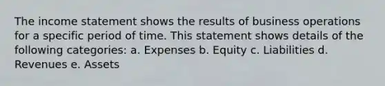 The income statement shows the results of business operations for a specific period of time. This statement shows details of the following categories: a. Expenses b. Equity c. Liabilities d. Revenues e. Assets