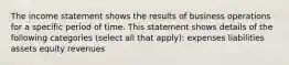 The income statement shows the results of business operations for a specific period of time. This statement shows details of the following categories (select all that apply): expenses liabilities assets equity revenues