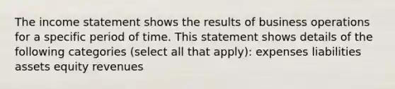 The income statement shows the results of business operations for a specific period of time. This statement shows details of the following categories (select all that apply): expenses liabilities assets equity revenues