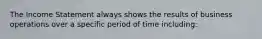 The Income Statement always shows the results of business operations over a specific period of time including: