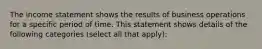 The income statement shows the results of business operations for a specific period of time. This statement shows details of the following categories (select all that apply):