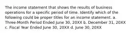 The income statement that shows the results of business operations for a specific period of time. Identify which of the following could be proper titles for an income statement. a. Three-Month Period Ended June 30, 20XX b. December 31, 20XX c. Fiscal Year Ended June 30, 20XX d. June 30, 20XX