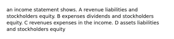 an income statement shows. A revenue liabilities and stockholders equity. B expenses dividends and stockholders equity. C revenues expenses in the income. D assets liabilities and stockholders equity