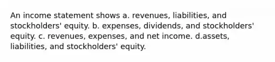 An income statement shows a. revenues, liabilities, and stockholders' equity. b. expenses, dividends, and stockholders' equity. c. revenues, expenses, and net income. d.assets, liabilities, and stockholders' equity.