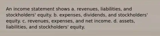 An income statement shows a. revenues, liabilities, and stockholders' equity. b. expenses, dividends, and stockholders' equity. c. revenues, expenses, and net income. d. assets, liabilities, and stockholders' equity.