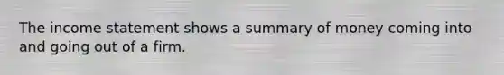 The income statement shows a summary of money coming into and going out of a firm.