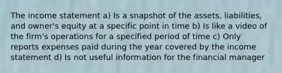 The income statement a) Is a snapshot of the assets, liabilities, and owner's equity at a specific point in time b) Is like a video of the firm's operations for a specified period of time c) Only reports expenses paid during the year covered by the income statement d) Is not useful information for the financial manager