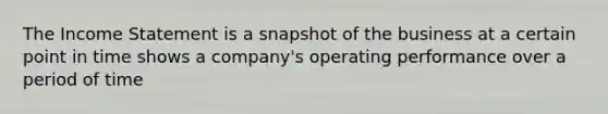 The Income Statement is a snapshot of the business at a certain point in time shows a company's operating performance over a period of time