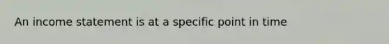 An income statement is at a specific point in time