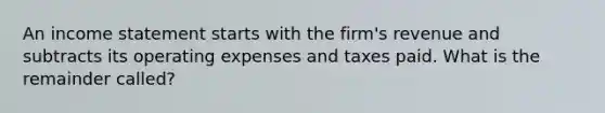 An income statement starts with the firm's revenue and subtracts its operating expenses and taxes paid. What is the remainder called?