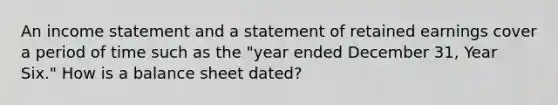 An income statement and a statement of retained earnings cover a period of time such as the "year ended December 31, Year Six." How is a balance sheet dated?