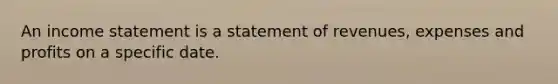 An income statement is a statement of revenues, expenses and profits on a specific date.