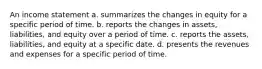 An income statement a. summarizes the changes in equity for a specific period of time. b. reports the changes in assets, liabilities, and equity over a period of time. c. reports the assets, liabilities, and equity at a specific date. d. presents the revenues and expenses for a specific period of time.