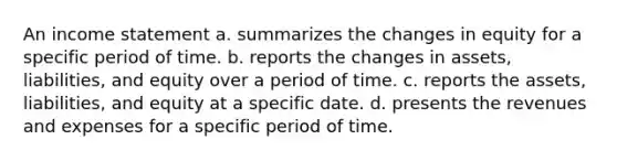 An income statement a. summarizes the changes in equity for a specific period of time. b. reports the changes in assets, liabilities, and equity over a period of time. c. reports the assets, liabilities, and equity at a specific date. d. presents the revenues and expenses for a specific period of time.