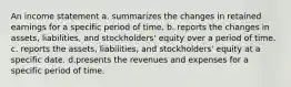 An income statement a. summarizes the changes in retained earnings for a specific period of time. b. reports the changes in assets, liabilities, and stockholders' equity over a period of time. c. reports the assets, liabilities, and stockholders' equity at a specific date. d.presents the revenues and expenses for a specific period of time.