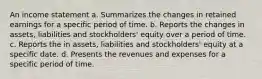 An income statement a. Summarizes the changes in retained earnings for a specific period of time. b. Reports the changes in assets, liabilities and stockholders' equity over a period of time. c. Reports the in assets, liabilities and stockholders' equity at a specific date. d. Presents the revenues and expenses for a specific period of time.