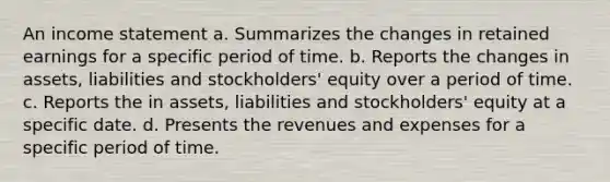 An income statement a. Summarizes the changes in retained earnings for a specific period of time. b. Reports the changes in assets, liabilities and stockholders' equity over a period of time. c. Reports the in assets, liabilities and stockholders' equity at a specific date. d. Presents the revenues and expenses for a specific period of time.