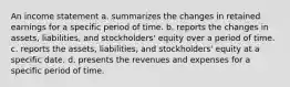 An income statement a. summarizes the changes in retained earnings for a specific period of time. b. reports the changes in assets, liabilities, and stockholders' equity over a period of time. c. reports the assets, liabilities, and stockholders' equity at a specific date. d. presents the revenues and expenses for a specific period of time.