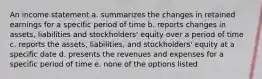 An income statement a. summarizes the changes in retained earnings for a specific period of time b. reports changes in assets, liabilities and stockholders' equity over a period of time c. reports the assets, liabilities, and stockholders' equity at a specific date d. presents the revenues and expenses for a specific period of time e. none of the options listed