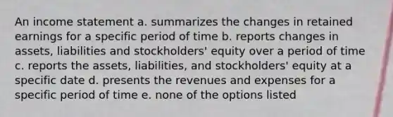 An income statement a. summarizes the changes in retained earnings for a specific period of time b. reports changes in assets, liabilities and stockholders' equity over a period of time c. reports the assets, liabilities, and stockholders' equity at a specific date d. presents the revenues and expenses for a specific period of time e. none of the options listed