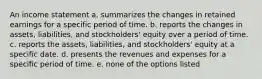 An income statement a. summarizes the changes in retained earnings for a specific period of time. b. reports the changes in assets, liabilities, and stockholders' equity over a period of time. c. reports the assets, liabilities, and stockholders' equity at a specific date. d. presents the revenues and expenses for a specific period of time. e. none of the options listed