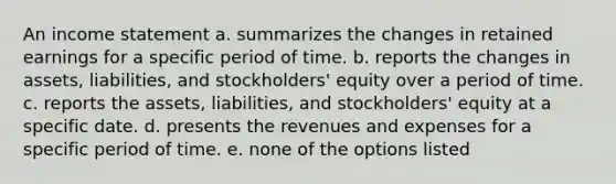 An <a href='https://www.questionai.com/knowledge/kCPMsnOwdm-income-statement' class='anchor-knowledge'>income statement</a> a. summarizes the changes in retained earnings for a specific period of time. b. reports the changes in assets, liabilities, and stockholders' equity over a period of time. c. reports the assets, liabilities, and stockholders' equity at a specific date. d. presents the revenues and expenses for a specific period of time. e. none of the options listed