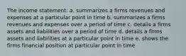 The income statement: a. summarizes a firms revenues and expenses at a particular point in time b. summarizes a firms revenues and expenses over a period of time c. details a firms assets and liabilities over a period of time d. details a firms assets and liabilities at a particular point in time e. shows the firms financial position at particular point in time