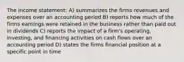 The income statement: A) summarizes the firms revenues and expenses over an accounting period B) reports how much of the firms earnings were retained in the business rather than paid out in dividends C) reports the impact of a firm's operating, investing, and financing activities on cash flows over an accounting period D) states the firms financial position at a specific point in time