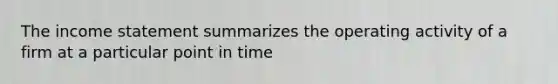 The income statement summarizes the operating activity of a firm at a particular point in time